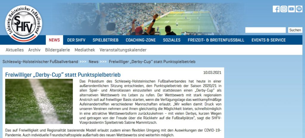 Freiwilliger „Derby-Cup“ statt Punktspielbetrieb Das Präsidium des Schleswig-Holsteinischen Fußballverbandes hat heute in einer außerordentlichen Sitzung entschieden, den Punktspielbetrieb der Saison 2020/21 in allen Spiel- und Altersklassen einzustellen und stattdessen einen „Derby-Cup“ als alternativen Wettbewerb ins Leben zu rufen. Der Wettbewerb mit stark regionalem Anstrich soll auf freiwilliger Basis starten, wenn die Verfügungslage das wettkampfmäßige Aufeinandertreffen verschiedener Mannschaften erlaubt. „Wir wollen damit Druck von unseren Vereinen nehmen und ihnen gleichzeitig die Möglichkeit bieten, schnellstmöglich in eine attraktive Wettbewerbsform zurückzukehren – mit vielen Derbys, kurzen Wegen und getragen von der Freude über die Rückkehr auf die Fußballplätze“, sagt die SHFV-Vizepräsidentin Spielbetrieb Sabine Mammitzsch. Das auf Freiwilligkeit und Regionalität basierende Modell erlaubt zudem einen flexiblen Umgang mit den Auswirkungen der COVID-19-Pandemie. Auch individuelle Freundschaftsspiele außerhalb des neuen Wettbewerbs sind weiterhin möglich.